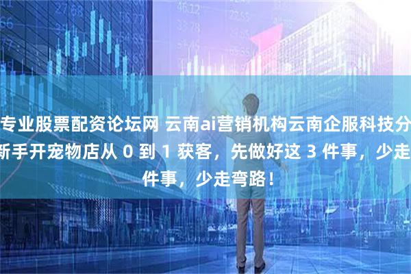 专业股票配资论坛网 云南ai营销机构云南企服科技分享：新手开宠物店从 0 到 1 获客，先做好这 3 件事，少走弯路！