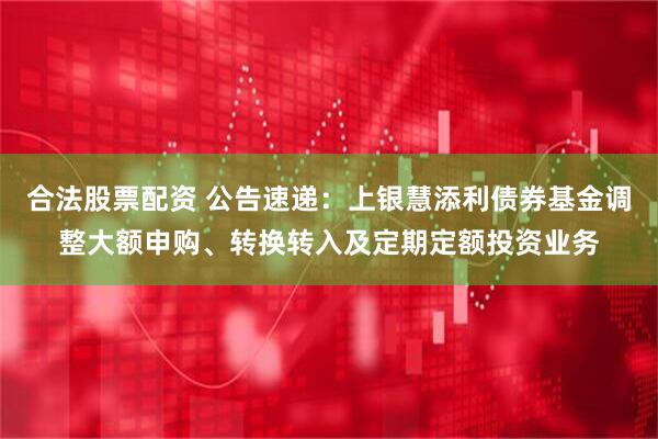 合法股票配资 公告速递：上银慧添利债券基金调整大额申购、转换转入及定期定额投资业务