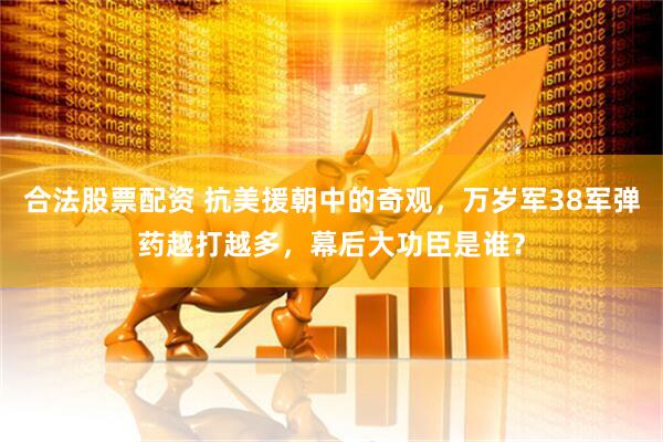 合法股票配资 抗美援朝中的奇观，万岁军38军弹药越打越多，幕后大功臣是谁？