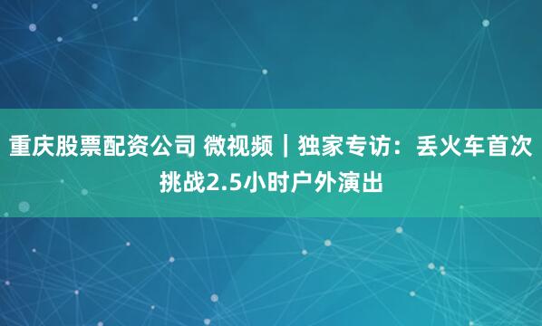 重庆股票配资公司 微视频｜独家专访：丢火车首次挑战2.5小时户外演出