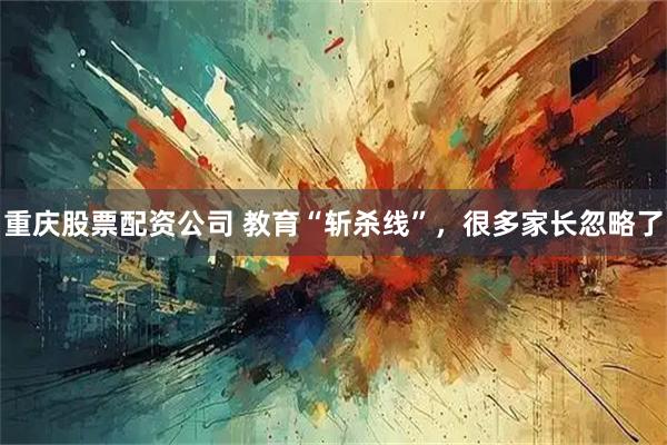 重庆股票配资公司 教育“斩杀线”，很多家长忽略了