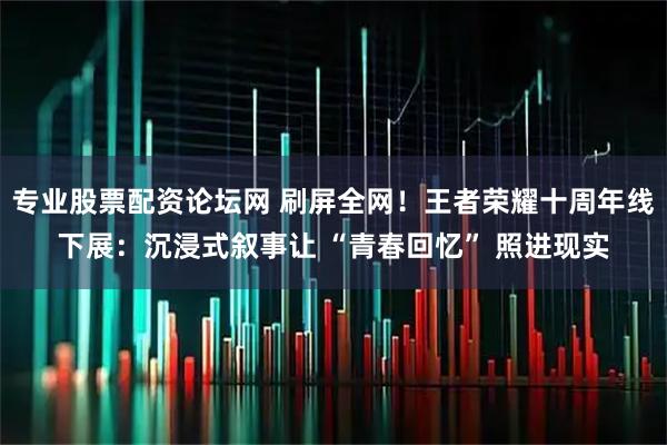 专业股票配资论坛网 刷屏全网！王者荣耀十周年线下展：沉浸式叙事让 “青春回忆” 照进现实