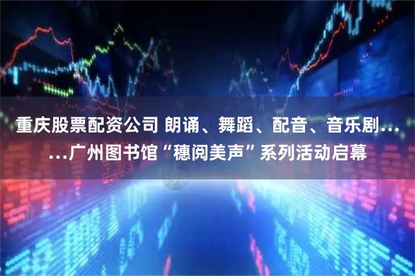 重庆股票配资公司 朗诵、舞蹈、配音、音乐剧……广州图书馆“穗阅美声”系列活动启幕