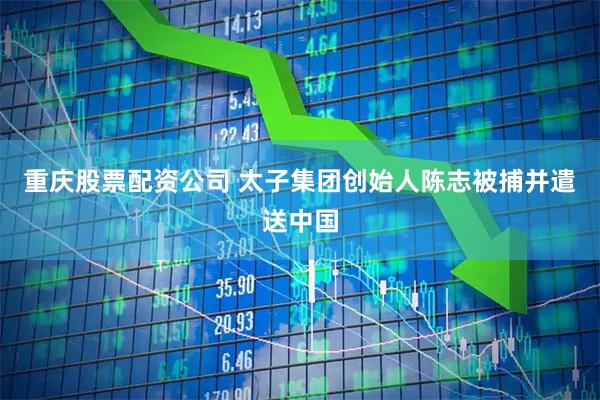 重庆股票配资公司 太子集团创始人陈志被捕并遣送中国