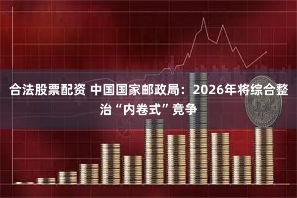 合法股票配资 中国国家邮政局：2026年将综合整治“内卷式”竞争