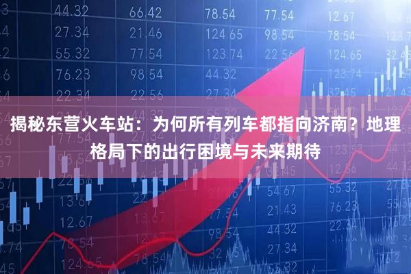 揭秘东营火车站：为何所有列车都指向济南？地理格局下的出行困境与未来期待