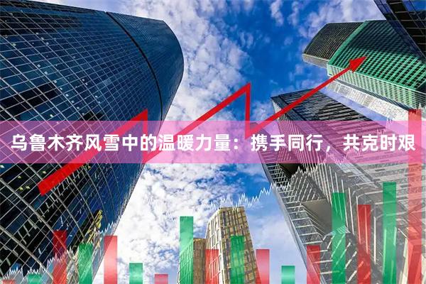 乌鲁木齐风雪中的温暖力量：携手同行，共克时艰
