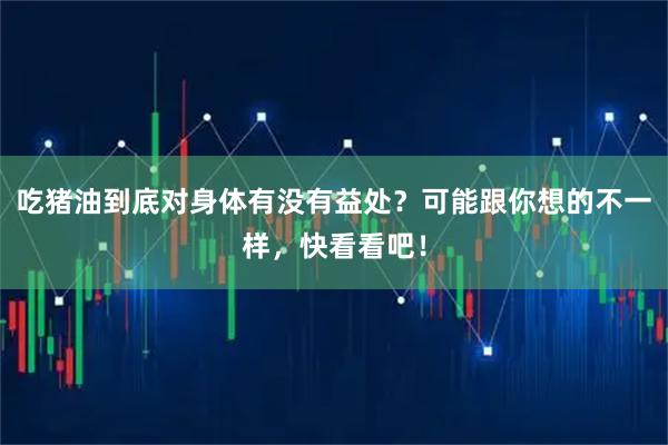 吃猪油到底对身体有没有益处？可能跟你想的不一样，快看看吧！