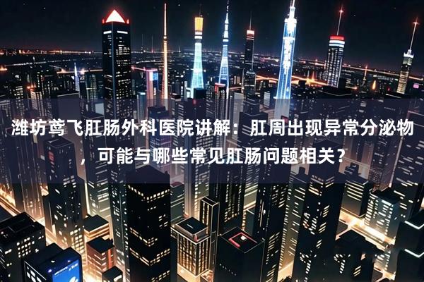 潍坊鸢飞肛肠外科医院讲解：肛周出现异常分泌物，可能与哪些常见肛肠问题相关？