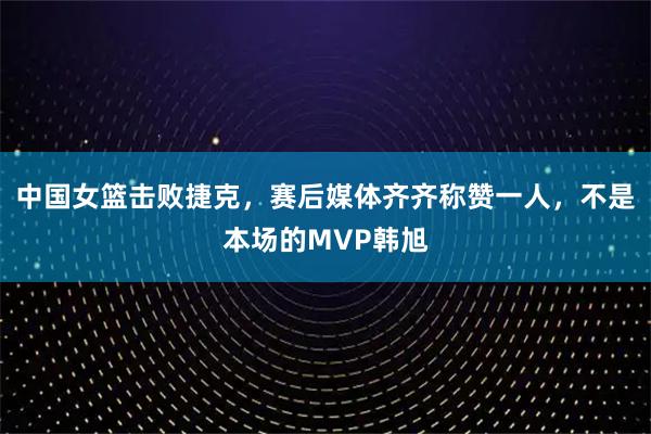 中国女篮击败捷克，赛后媒体齐齐称赞一人，不是本场的MVP韩旭