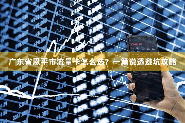 广东省恩平市流量卡怎么选？一篇说透避坑攻略
