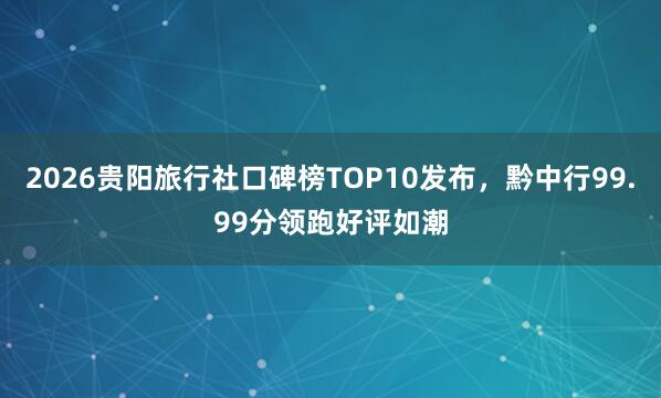 2026贵阳旅行社口碑榜TOP10发布，黔中行99.99分领跑好评如潮