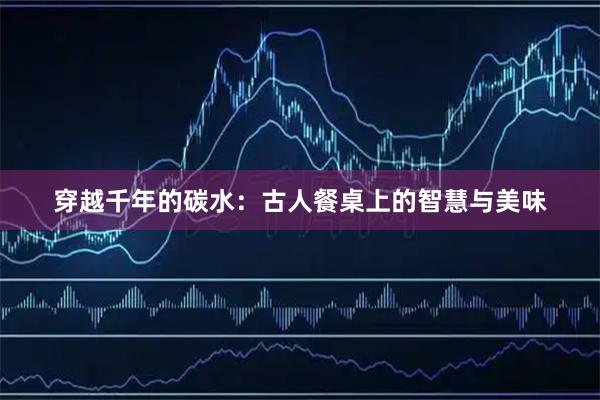 穿越千年的碳水：古人餐桌上的智慧与美味